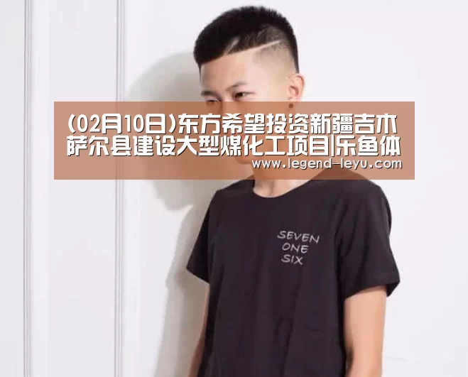 (02月10日)东方希望投资新疆吉木萨尔县建设大型煤化工项目|乐鱼体育(图3)