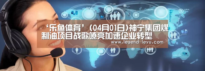 ‘乐鱼体育’(04月01日)神宁集团煤制油项目战歌嘹亮加速企业转型(图1) 乐鱼